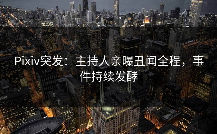 Pixiv突发：主持人亲曝丑闻全程，事件持续发酵