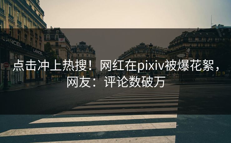 点击冲上热搜！网红在pixiv被爆花絮，网友：评论数破万