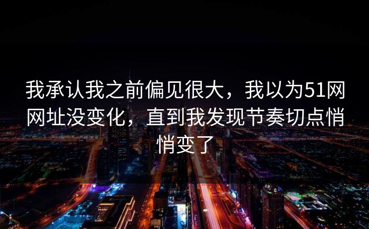 我承认我之前偏见很大，我以为51网网址没变化，直到我发现节奏切点悄悄变了