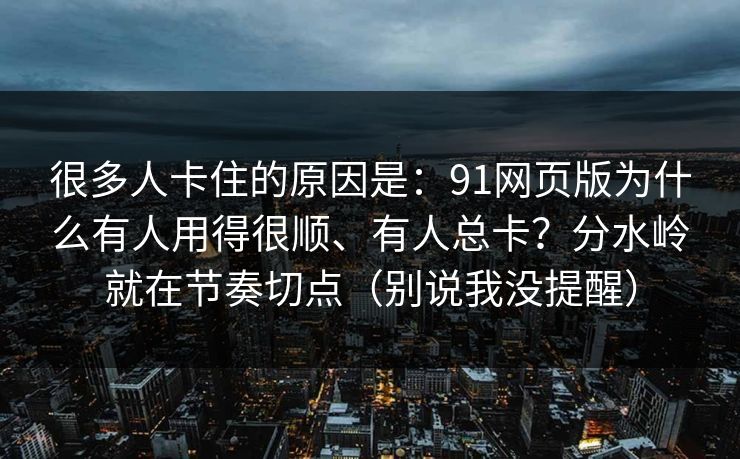 很多人卡住的原因是:91网页版为什么有人用得很顺、有人总卡?分水岭就在节奏切点(别说我没提醒) 很多人卡住的原因是:91网页版为什么有人用得很顺、有人总卡?分水岭就在节奏切点(别说我没提醒)