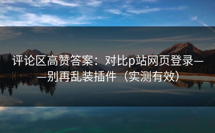 评论区高赞答案：对比p站网页登录——别再乱装插件（实测有效）