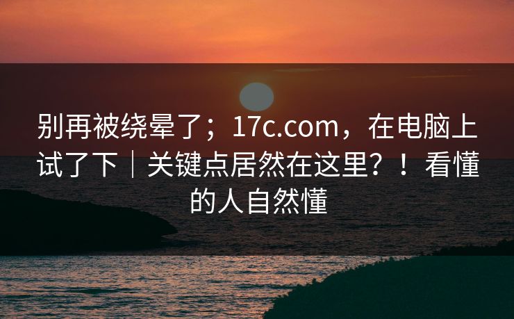 别再被绕晕了；17c.com，在电脑上试了下｜关键点居然在这里？！看懂的人自然懂