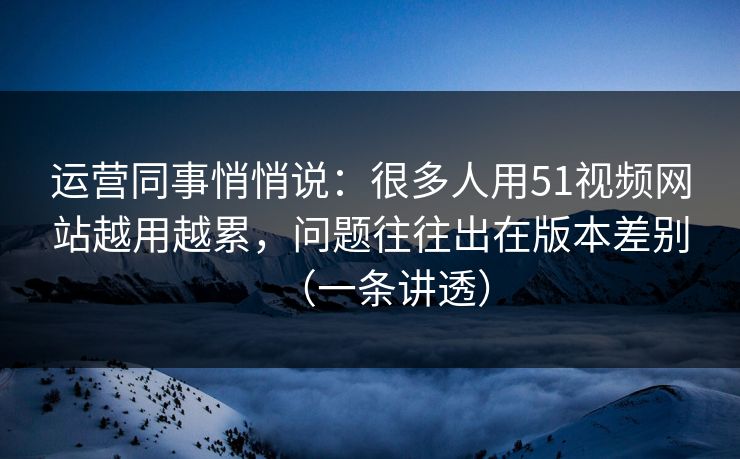 运营同事悄悄说：很多人用51视频网站越用越累，问题往往出在版本差别（一条讲透）