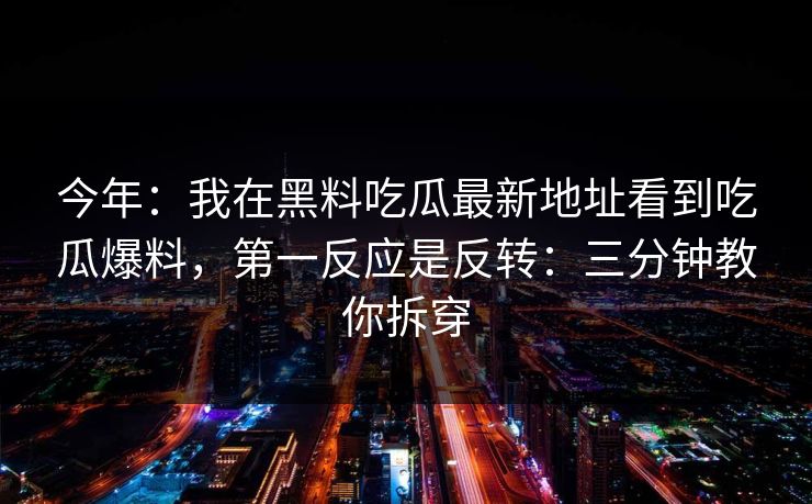 今年：我在黑料吃瓜最新地址看到吃瓜爆料，第一反应是反转：三分钟教你拆穿