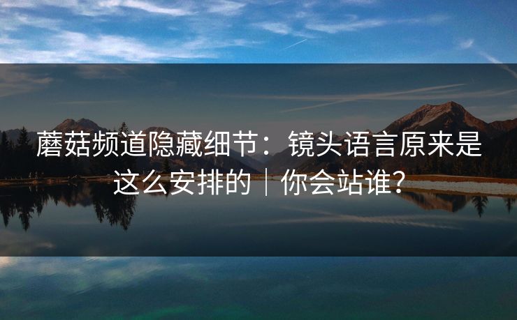 蘑菇频道隐藏细节：镜头语言原来是这么安排的｜你会站谁？