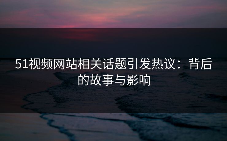51视频网站相关话题引发热议:背后的故事与影响 51视频网站相关话题引发热议:背后的故事与影响