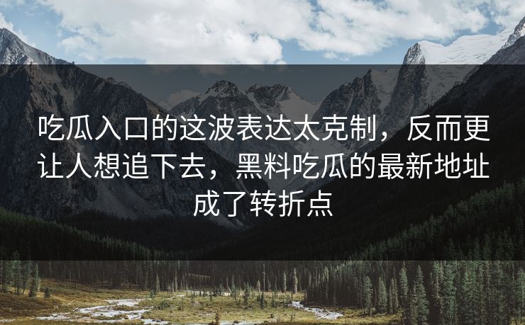 吃瓜入口的这波表达太克制，反而更让人想追下去，黑料吃瓜的最新地址成了转折点