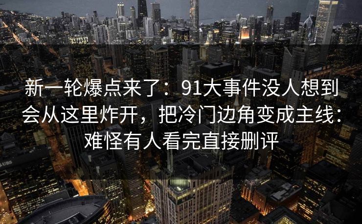 新一轮爆点来了:91大事件没人想到会从这里炸开,把冷门边角变成主线:难怪有人看完直接删评 新一轮爆点来了:91大事件没人想到会从这里炸开,把冷门边角变成主线:难怪有人看完直接删评