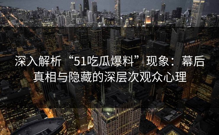 深入解析“51吃瓜爆料”现象：幕后真相与隐藏的深层次观众心理