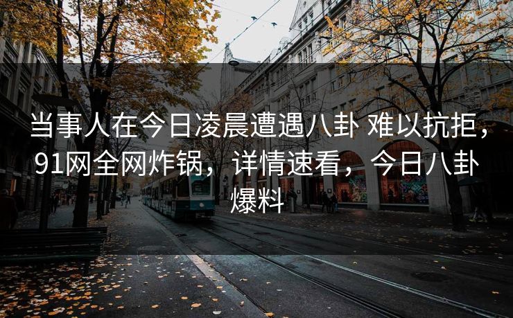 当事人在今日凌晨遭遇八卦 难以抗拒，91网全网炸锅，详情速看，今日八卦爆料